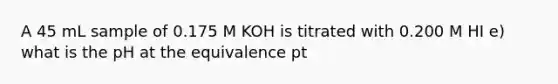 A 45 mL sample of 0.175 M KOH is titrated with 0.200 M HI e) what is the pH at the equivalence pt