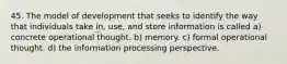 45. The model of development that seeks to identify the way that individuals take in, use, and store information is called a) concrete operational thought. b) memory. c) formal operational thought. d) the information processing perspective.