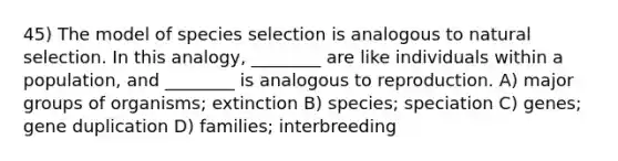 45) The model of species selection is analogous to natural selection. In this analogy, ________ are like individuals within a population, and ________ is analogous to reproduction. A) major groups of organisms; extinction B) species; speciation C) genes; gene duplication D) families; interbreeding