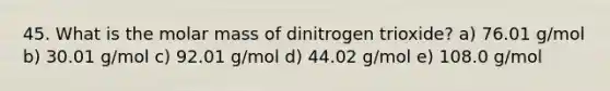 45. What is the molar mass of dinitrogen trioxide? a) 76.01 g/mol b) 30.01 g/mol c) 92.01 g/mol d) 44.02 g/mol e) 108.0 g/mol