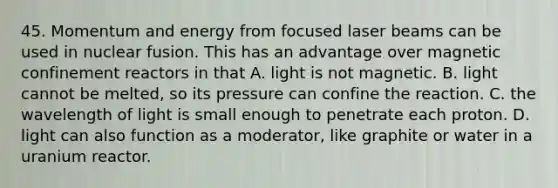 45. Momentum and energy from focused laser beams can be used in <a href='https://www.questionai.com/knowledge/kVYa86pWeZ-nuclear-fusion' class='anchor-knowledge'>nuclear fusion</a>. This has an advantage over magnetic confinement reactors in that A. light is not magnetic. B. light cannot be melted, so its pressure can confine the reaction. C. the wavelength of light is small enough to penetrate each proton. D. light can also function as a moderator, like graphite or water in a uranium reactor.