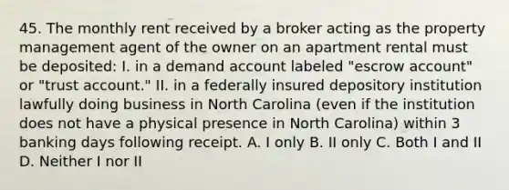 45. The monthly rent received by a broker acting as the property management agent of the owner on an apartment rental must be deposited: I. in a demand account labeled "escrow account" or "trust account." II. in a federally insured depository institution lawfully doing business in North Carolina (even if the institution does not have a physical presence in North Carolina) within 3 banking days following receipt. A. I only B. II only C. Both I and II D. Neither I nor II