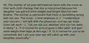 45. The mother of 10-year-old fraternal twins tells the nurse at their well-child checkup that she is concerned because her daughter has gained more weight and height than her twin brother. The mother is concerned that there is something wrong with her son. The nurse ' s best response is: 1. "I understand your concern. I will talk with the physician, and we can draw some lab work." 2. "Let me ask you whether your son has been ill lately." 3. "It is normal for girls to grow a little taller and gain more weight than boys at this age." 4. "It is normal for you to be concerned, but I am sure your son will catch up with your daughter eventually."