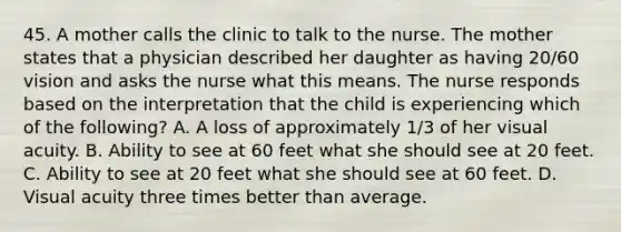 45. A mother calls the clinic to talk to the nurse. The mother states that a physician described her daughter as having 20/60 vision and asks the nurse what this means. The nurse responds based on the interpretation that the child is experiencing which of the following? A. A loss of approximately 1/3 of her visual acuity. B. Ability to see at 60 feet what she should see at 20 feet. C. Ability to see at 20 feet what she should see at 60 feet. D. Visual acuity three times better than average.