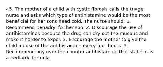 45. The mother of a child with cystic fibrosis calls the triage nurse and asks which type of antihistamine would be the most beneficial for her sons head cold. The nurse should: 1. Recommend Benadryl for her son. 2. Discourage the use of antihistamines because the drug can dry out the mucous and make it harder to expel. 3. Encourage the mother to give the child a dose of the antihistamine every four hours. 3. Recommend any over-the-counter antihistamine that states it is a pediatric formula.