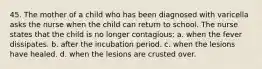 45. The mother of a child who has been diagnosed with varicella asks the nurse when the child can return to school. The nurse states that the child is no longer contagious: a. when the fever dissipates. b. after the incubation period. c. when the lesions have healed. d. when the lesions are crusted over.