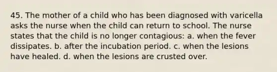 45. The mother of a child who has been diagnosed with varicella asks the nurse when the child can return to school. The nurse states that the child is no longer contagious: a. when the fever dissipates. b. after the incubation period. c. when the lesions have healed. d. when the lesions are crusted over.