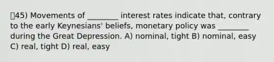 45) Movements of ________ interest rates indicate that, contrary to the early Keynesians' beliefs, <a href='https://www.questionai.com/knowledge/kEE0G7Llsx-monetary-policy' class='anchor-knowledge'>monetary policy</a> was ________ during the Great Depression. A) nominal, tight B) nominal, easy C) real, tight D) real, easy