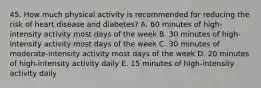 45. How much physical activity is recommended for reducing the risk of heart disease and diabetes? A. 60 minutes of high-intensity activity most days of the week B. 30 minutes of high-intensity activity most days of the week C. 30 minutes of moderate-intensity activity most days of the week D. 20 minutes of high-intensity activity daily E. 15 minutes of high-intensity activity daily