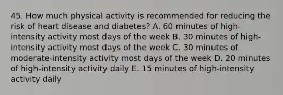 45. How much physical activity is recommended for reducing the risk of heart disease and diabetes? A. 60 minutes of high-intensity activity most days of the week B. 30 minutes of high-intensity activity most days of the week C. 30 minutes of moderate-intensity activity most days of the week D. 20 minutes of high-intensity activity daily E. 15 minutes of high-intensity activity daily