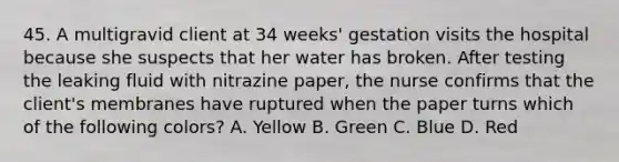 45. A multigravid client at 34 weeks' gestation visits the hospital because she suspects that her water has broken. After testing the leaking fluid with nitrazine paper, the nurse confirms that the client's membranes have ruptured when the paper turns which of the following colors? A. Yellow B. Green C. Blue D. Red