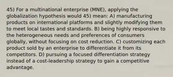 45) For a multinational enterprise (MNE), applying the globalization hypothesis would 45) mean: A) manufacturing products on international platforms and slightly modifying them to meet local tastes and standards. B) being highly responsive to the heterogeneous needs and preferences of consumers globally, without focusing on cost reduction. C) customizing each product sold by an enterprise to differentiate it from its competitors. D) pursuing a focused differentiation strategy instead of a cost-leadership strategy to gain a competitive advantage.