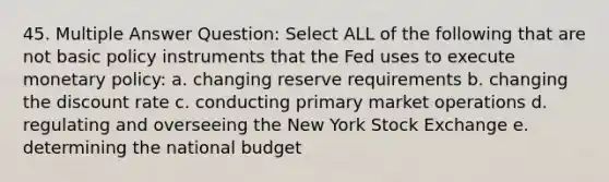 45. Multiple Answer Question: Select ALL of the following that are not basic policy instruments that the Fed uses to execute monetary policy: a. changing reserve requirements b. changing the discount rate c. conducting primary market operations d. regulating and overseeing the New York Stock Exchange e. determining the national budget