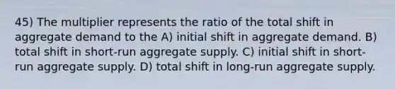 45) The multiplier represents the ratio of the total shift in aggregate demand to the A) initial shift in aggregate demand. B) total shift in short-run aggregate supply. C) initial shift in short-run aggregate supply. D) total shift in long-run aggregate supply.