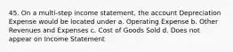 45. On a multi-step income statement, the account Depreciation Expense would be located under a. Operating Expense b. Other Revenues and Expenses c. Cost of Goods Sold d. Does not appear on Income Statement