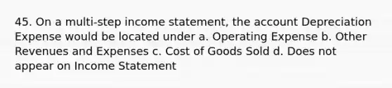 45. On a multi-step income statement, the account Depreciation Expense would be located under a. Operating Expense b. Other Revenues and Expenses c. Cost of Goods Sold d. Does not appear on Income Statement