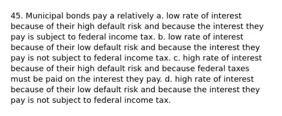 45. Municipal bonds pay a relatively a. low rate of interest because of their high default risk and because the interest they pay is subject to federal income tax. b. low rate of interest because of their low default risk and because the interest they pay is not subject to federal income tax. c. high rate of interest because of their high default risk and because federal taxes must be paid on the interest they pay. d. high rate of interest because of their low default risk and because the interest they pay is not subject to federal income tax.