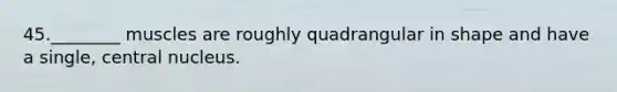 45.________ muscles are roughly quadrangular in shape and have a single, central nucleus.