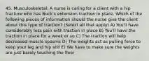 45. Musculoskeletal: A nurse is caring for a client with a hip fracture who has Buck's extension traction in place. Which of the following pieces of information should the nurse give the client about this type of traction? (Select all that apply) A) You'll have considerably less pain with traction in place B) You'll have the traction in place for a week or so C) The traction will help decreased muscle spasms D) The weights act as pulling force to keep your leg and hip still E) We have to make sure the weights are just barely touching the floor