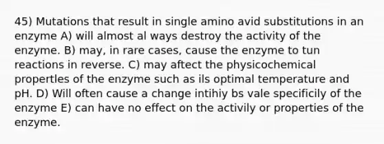 45) Mutations that result in single amino avid substitutions in an enzyme A) will almost al ways destroy the activity of the enzyme. B) may, in rare cases, cause the enzyme to tun reactions in reverse. C) may aftect the physicochemical propertles of the enzyme such as ils optimal temperature and pH. D) Will often cause a change intihiy bs vale specificily of the enzyme E) can have no effect on the activily or properties of the enzyme.