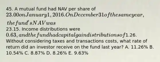 45. A mutual fund had NAV per share of 23.00 on January 1, 2016. On December 31 of the same year, the fund's NAV was23.15. Income distributions were 0.63, and the fund had capital gain distributions of1.26. Without considering taxes and transactions costs, what rate of return did an investor receive on the fund last year? A. 11.26% B. 10.54% C. 8.87% D. 8.26% E. 9.63%