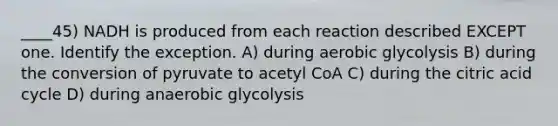 ____45) NADH is produced from each reaction described EXCEPT one. Identify the exception. A) during aerobic glycolysis B) during the conversion of pyruvate to acetyl CoA C) during the citric acid cycle D) during anaerobic glycolysis