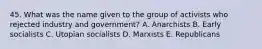 45. What was the name given to the group of activists who rejected industry and government? A. Anarchists B. Early socialists C. Utopian socialists D. Marxists E. Republicans