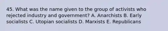 45. What was the name given to the group of activists who rejected industry and government? A. Anarchists B. Early socialists C. Utopian socialists D. Marxists E. Republicans