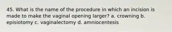 45. What is the name of the procedure in which an incision is made to make the vaginal opening larger? a. crowning b. episiotomy c. vaginalectomy d. amniocentesis