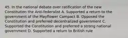 45. In the national debate over ratification of the new Constitution the Anti-federalist A. Supported a return to the government of the Mayflower Compact B. Opposed the Constitution and preferred decentralized government C. Supported the Constitution and preferred a strong national government D. Supported a return to British rule