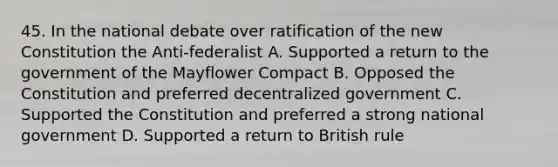 45. In the national debate over ratification of the new Constitution the Anti-federalist A. Supported a return to the government of the Mayflower Compact B. Opposed the Constitution and preferred decentralized government C. Supported the Constitution and preferred a strong national government D. Supported a return to British rule