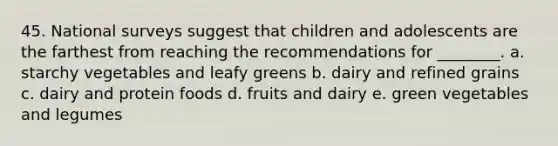 45. National surveys suggest that children and adolescents are the farthest from reaching the recommendations for ________. a. starchy vegetables and leafy greens b. dairy and refined grains c. dairy and protein foods d. fruits and dairy e. green vegetables and legumes