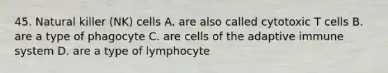 45. Natural killer (NK) cells A. are also called cytotoxic T cells B. are a type of phagocyte C. are cells of the adaptive immune system D. are a type of lymphocyte