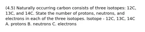 (4.5) Naturally occurring carbon consists of three isotopes: 12C, 13C, and 14C. State the number of protons, neutrons, and electrons in each of the three isotopes. Isotope - 12C, 13C, 14C A. protons B. neutrons C. electrons