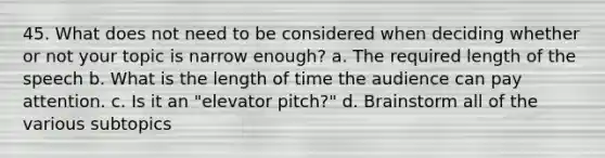 45. What does not need to be considered when deciding whether or not your topic is narrow enough? a. The required length of the speech b. What is the length of time the audience can pay attention. c. Is it an "elevator pitch?" d. Brainstorm all of the various subtopics