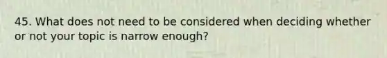 45. What does not need to be considered when deciding whether or not your topic is narrow enough?