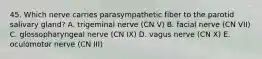 45. Which nerve carries parasympathetic fiber to the parotid salivary gland? A. trigeminal nerve (CN V) B. facial nerve (CN VII) C. glossopharyngeal nerve (CN IX) D. vagus nerve (CN X) E. oculomotor nerve (CN III)