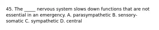 45. The _____ nervous system slows down functions that are not essential in an emergency. A. parasympathetic B. sensory-somatic C. sympathetic D. central