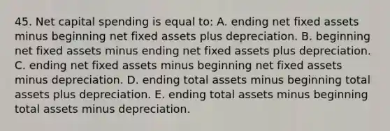 45. Net capital spending is equal to: A. ending net fixed assets minus beginning net fixed assets plus depreciation. B. beginning net fixed assets minus ending net fixed assets plus depreciation. C. ending net fixed assets minus beginning net fixed assets minus depreciation. D. ending total assets minus beginning total assets plus depreciation. E. ending total assets minus beginning total assets minus depreciation.