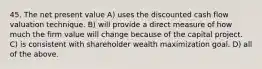 45. The net present value A) uses the discounted cash flow valuation technique. B) will provide a direct measure of how much the firm value will change because of the capital project. C) is consistent with shareholder wealth maximization goal. D) all of the above.