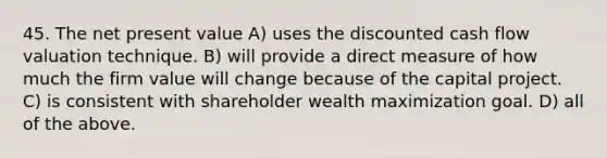 45. The net present value A) uses the discounted cash flow valuation technique. B) will provide a direct measure of how much the firm value will change because of the capital project. C) is consistent with shareholder wealth maximization goal. D) all of the above.