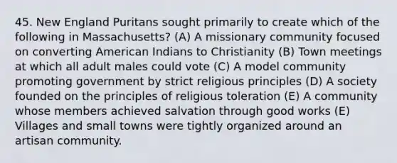 45. New England Puritans sought primarily to create which of the following in Massachusetts? (A) A missionary community focused on converting American Indians to Christianity (B) Town meetings at which all adult males could vote (C) A model community promoting government by strict religious principles (D) A society founded on the principles of religious toleration (E) A community whose members achieved salvation through good works (E) Villages and small towns were tightly organized around an artisan community.