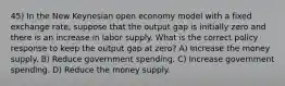 45) In the New Keynesian open economy model with a fixed exchange rate, suppose that the output gap is initially zero and there is an increase in labor supply. What is the correct policy response to keep the output gap at zero? A) Increase the money supply. B) Reduce government spending. C) Increase government spending. D) Reduce the money supply.