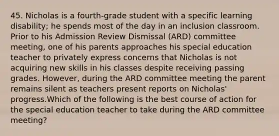 45. Nicholas is a fourth-grade student with a specific learning disability; he spends most of the day in an inclusion classroom. Prior to his Admission Review Dismissal (ARD) committee meeting, one of his parents approaches his special education teacher to privately express concerns that Nicholas is not acquiring new skills in his classes despite receiving passing grades. However, during the ARD committee meeting the parent remains silent as teachers present reports on Nicholas' progress.Which of the following is the best course of action for the special education teacher to take during the ARD committee meeting?