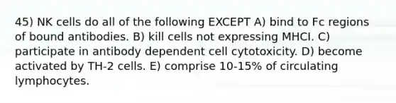 45) NK cells do all of the following EXCEPT A) bind to Fc regions of bound antibodies. B) kill cells not expressing MHCI. C) participate in antibody dependent cell cytotoxicity. D) become activated by TH-2 cells. E) comprise 10-15% of circulating lymphocytes.