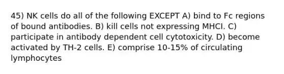 45) NK cells do all of the following EXCEPT A) bind to Fc regions of bound antibodies. B) kill cells not expressing MHCI. C) participate in antibody dependent cell cytotoxicity. D) become activated by TH-2 cells. E) comprise 10-15% of circulating lymphocytes