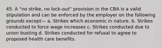 45. A "no strike, no lock-out" provision in the CBA is a valid stipulation and can be enforced by the employer on the following grounds except— a. Strikes which economic in nature. b. Strikes conducted to force wage increases c. Strikes conducted due to union busting d. Strikes conducted for refusal to agree to proposed health care benefits.