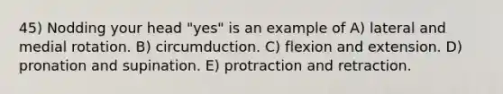 45) Nodding your head "yes" is an example of A) lateral and medial rotation. B) circumduction. C) flexion and extension. D) pronation and supination. E) protraction and retraction.