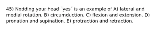 45) Nodding your head ʺyesʺ is an example of A) lateral and medial rotation. B) circumduction. C) flexion and extension. D) pronation and supination. E) protraction and retraction.