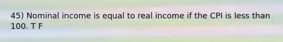 45) Nominal income is equal to real income if the CPI is less than 100. T F